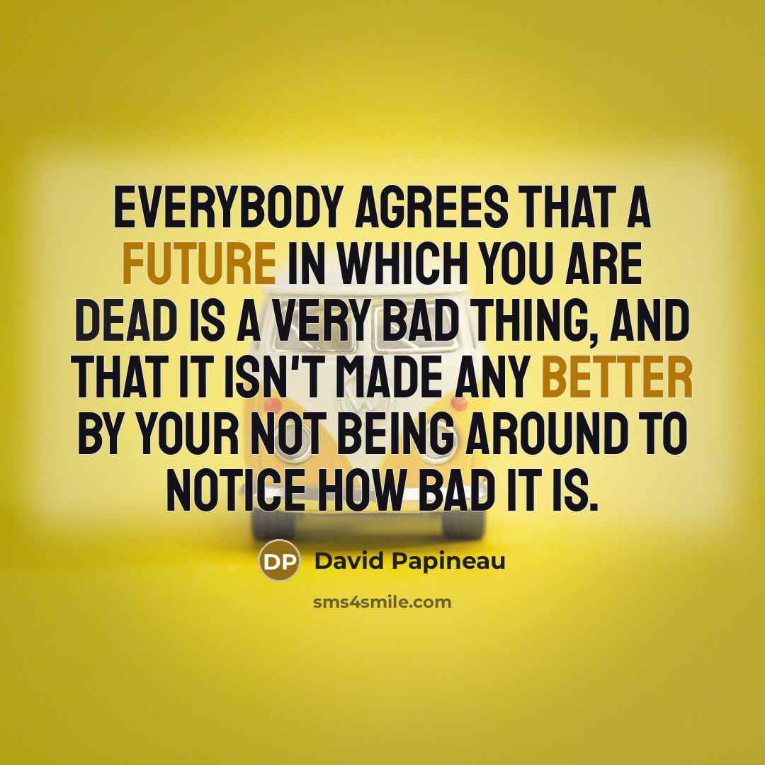 “Everybody agrees that a future in which you are dead is a very bad thing, and that it isn't made any better by your not being around to notice how bad it is.” quote by David Papineau