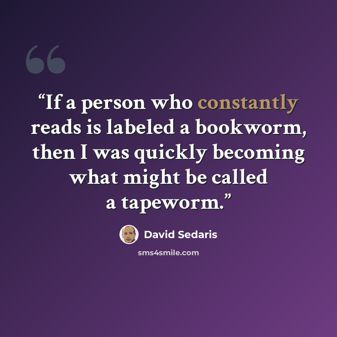 “If a person who constantly reads is labeled a bookworm, then I was quickly becoming what might be called a tapeworm.” quote by David Sedaris