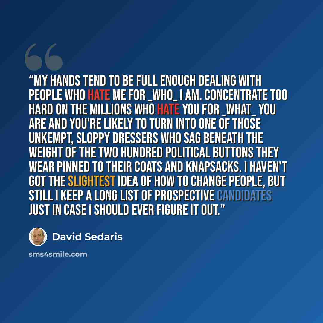 “My hands tend to be full enough dealing with people who hate me for _who_ I am. Concentrate too hard on the millions who hate you for _what_ you are and you're likely to turn into one of those unkempt, sloppy dressers who sag beneath the weight of the two hundred political buttons they wear pinned…” quote by David Sedaris