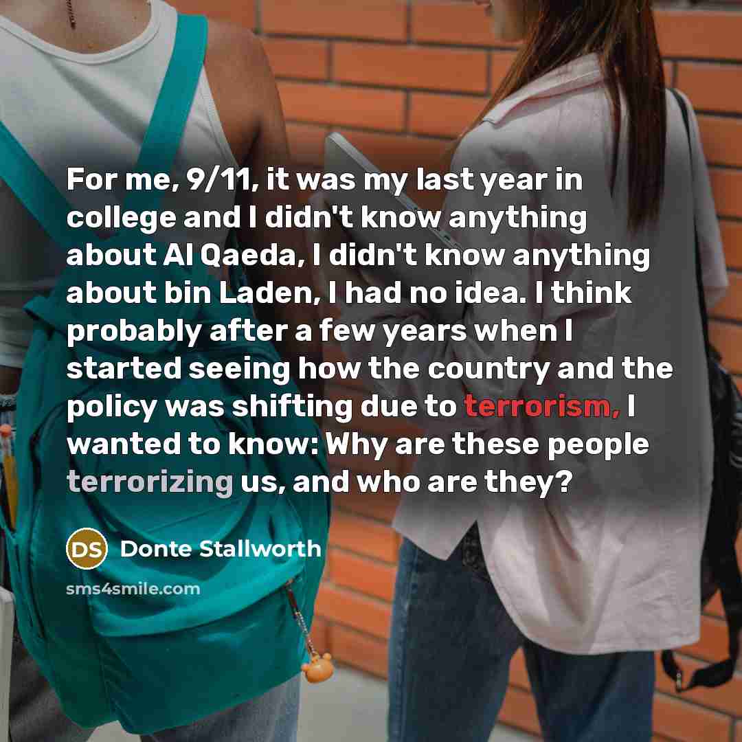 “For me, 9/11, it was my last year in college and I didn't know anything about Al Qaeda, I didn't know anything about bin Laden, I had no idea. I think probably after a few years when I started seeing how the country and the policy was shifting due to terrorism, I wanted to know: Why are these…” quote by Donte Stallworth