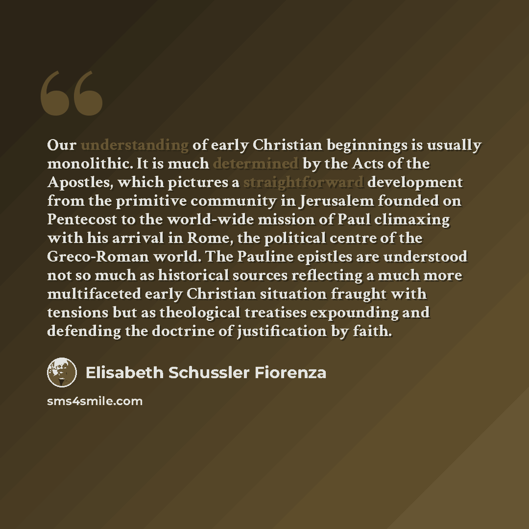 “Our understanding of early Christian beginnings is usually monolithic. It is much determined by the Acts of the Apostles, which pictures a straightforward development from the primitive community in Jerusalem founded on Pentecost to the world-wide mission of Paul climaxing with his arrival in…” quote by Elisabeth Schussler Fiorenza