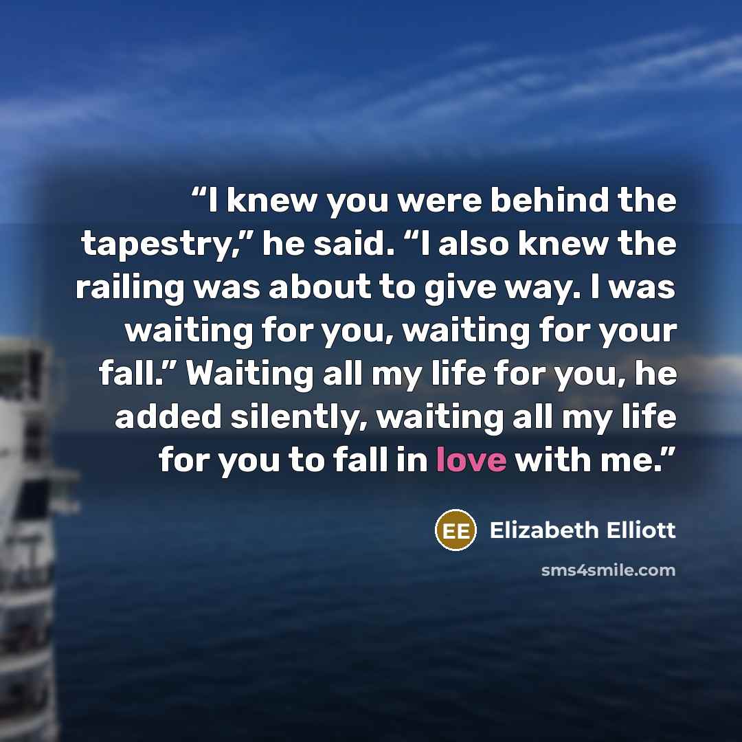 “I knew you were behind the tapestry,” he said. “I also knew the railing was about to give way. I was waiting for you, waiting for your fall.” Waiting all my life for you, he added silently, waiting all my life for you to fall in love with me.” quote by Elizabeth Elliott