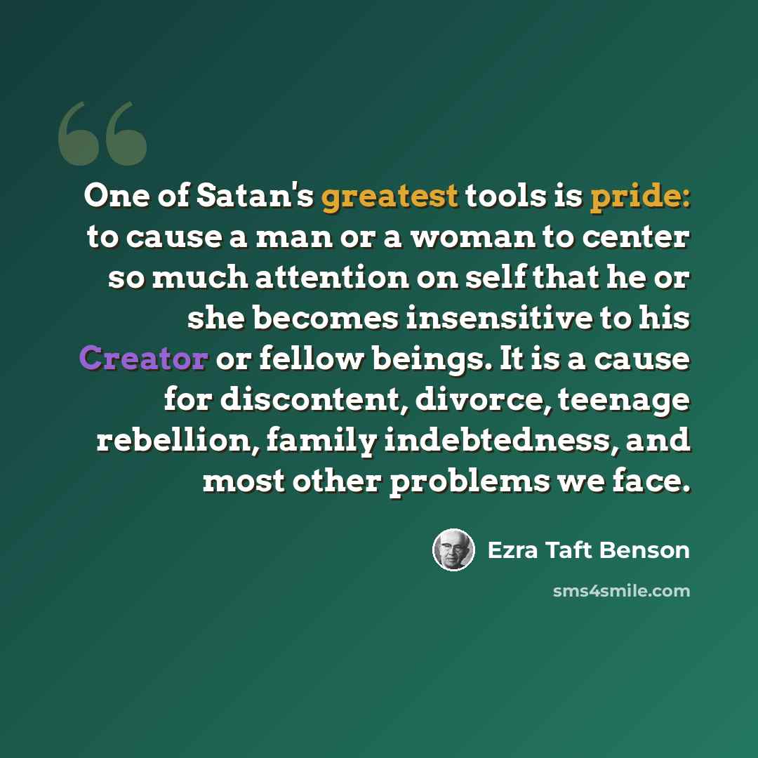 “One of Satan's greatest tools is pride: to cause a man or a woman to center so much attention on self that he or she becomes insensitive to his Creator or fellow beings. It is a cause for discontent, divorce, teenage rebellion, family indebtedness, and most other problems we face.” quote by Ezra Taft Benson