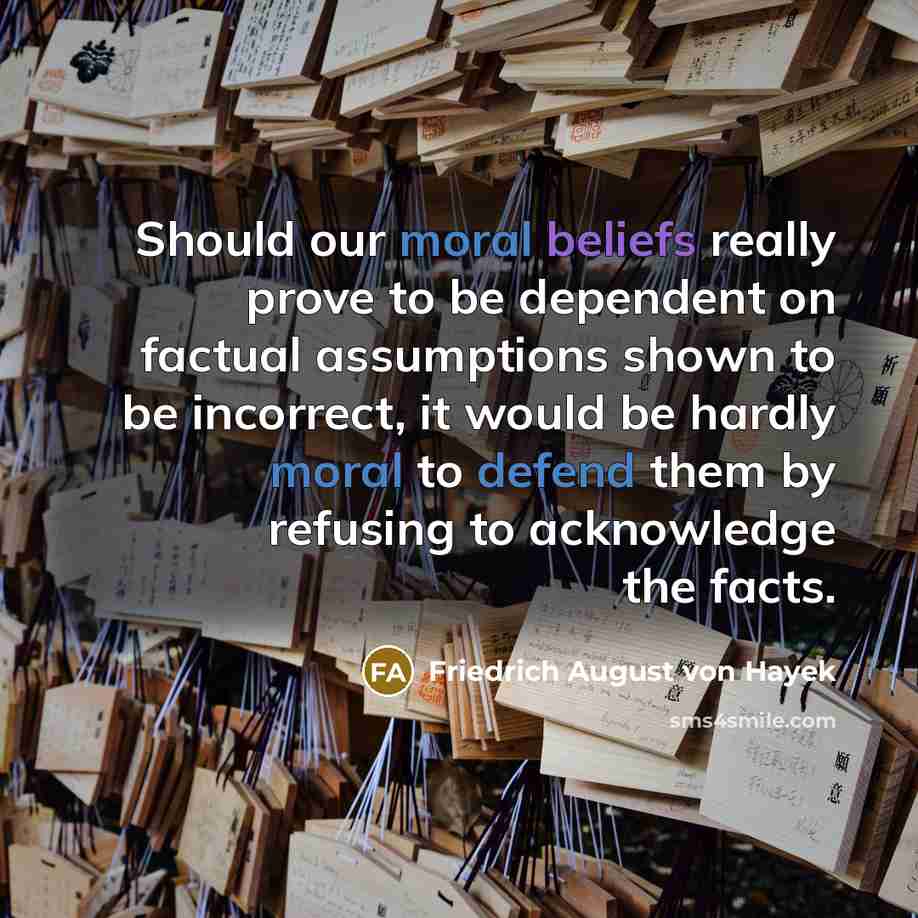 “Should our moral beliefs really prove to be dependent on factual assumptions shown to be incorrect, it would be hardly moral to defend them by refusing to acknowledge the facts.” quote by Friedrich August von Hayek