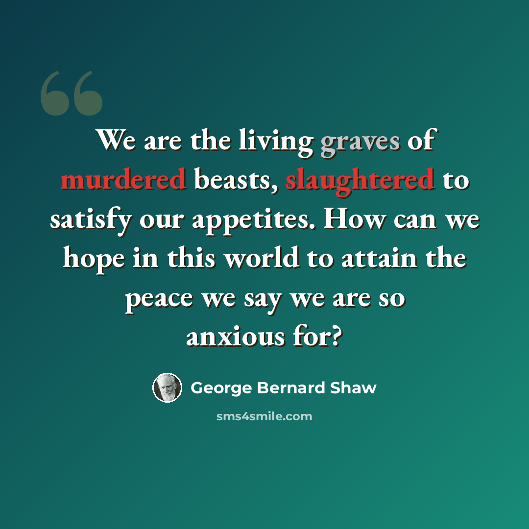 “We are the living graves of murdered beasts, slaughtered to satisfy our appetites. How can we hope in this world to attain the peace we say we are so anxious for?” quote by George Bernard Shaw