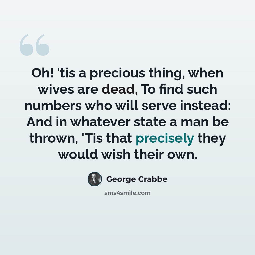 “Oh! 'tis a precious thing, when wives are dead, To find such numbers who will serve instead: And in whatever state a man be thrown, 'Tis that precisely they would wish their own.” quote by George Crabbe