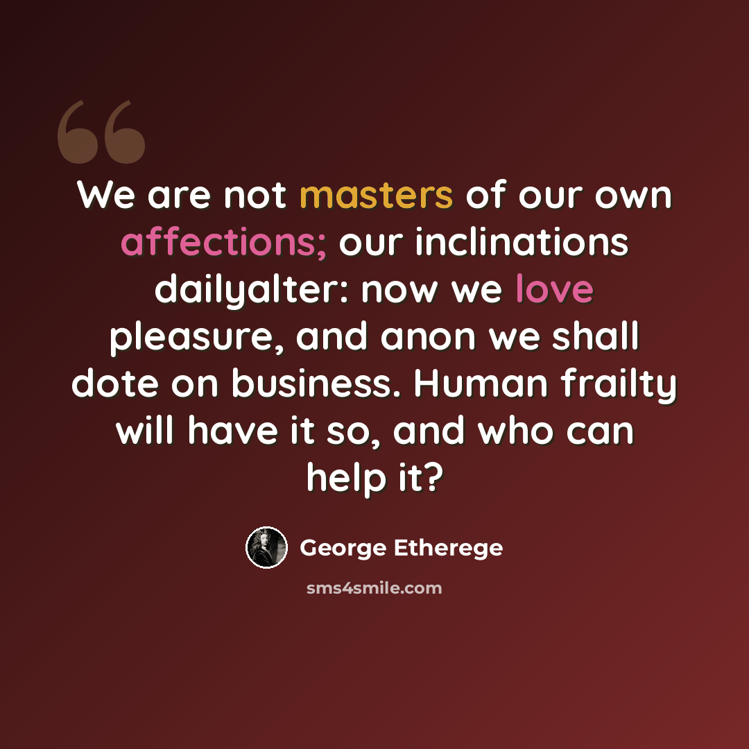 “We are not masters of our own affections; our inclinations dailyalter: now we love pleasure, and anon we shall dote on business. Human frailty will have it so, and who can help it?” quote by George Etherege