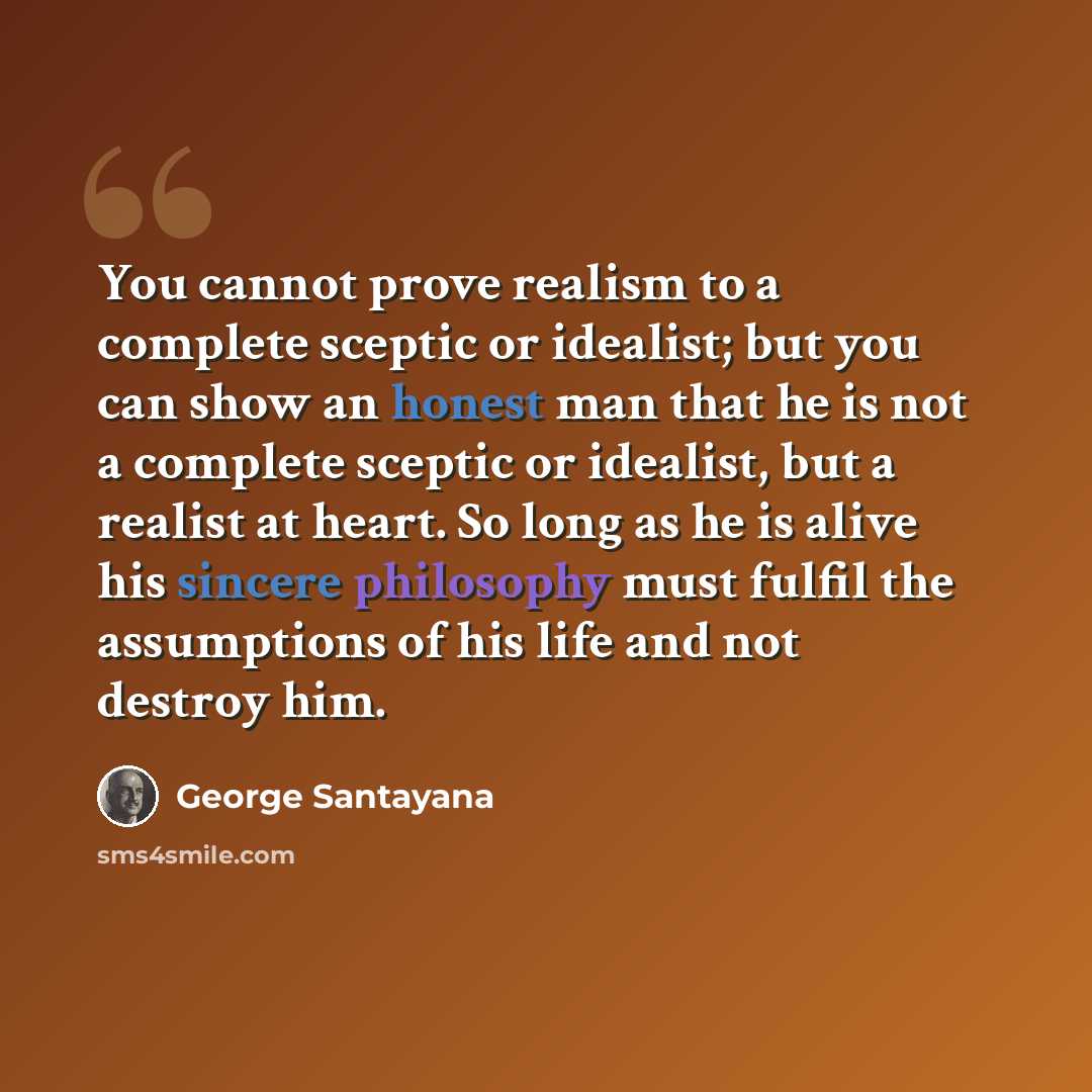 “You cannot prove realism to a complete sceptic or idealist; but you can show an honest man that he is not a complete sceptic or idealist, but a realist at heart. So long as he is alive his sincere philosophy must fulfil the assumptions of his life and not destroy him.” quote by George Santayana