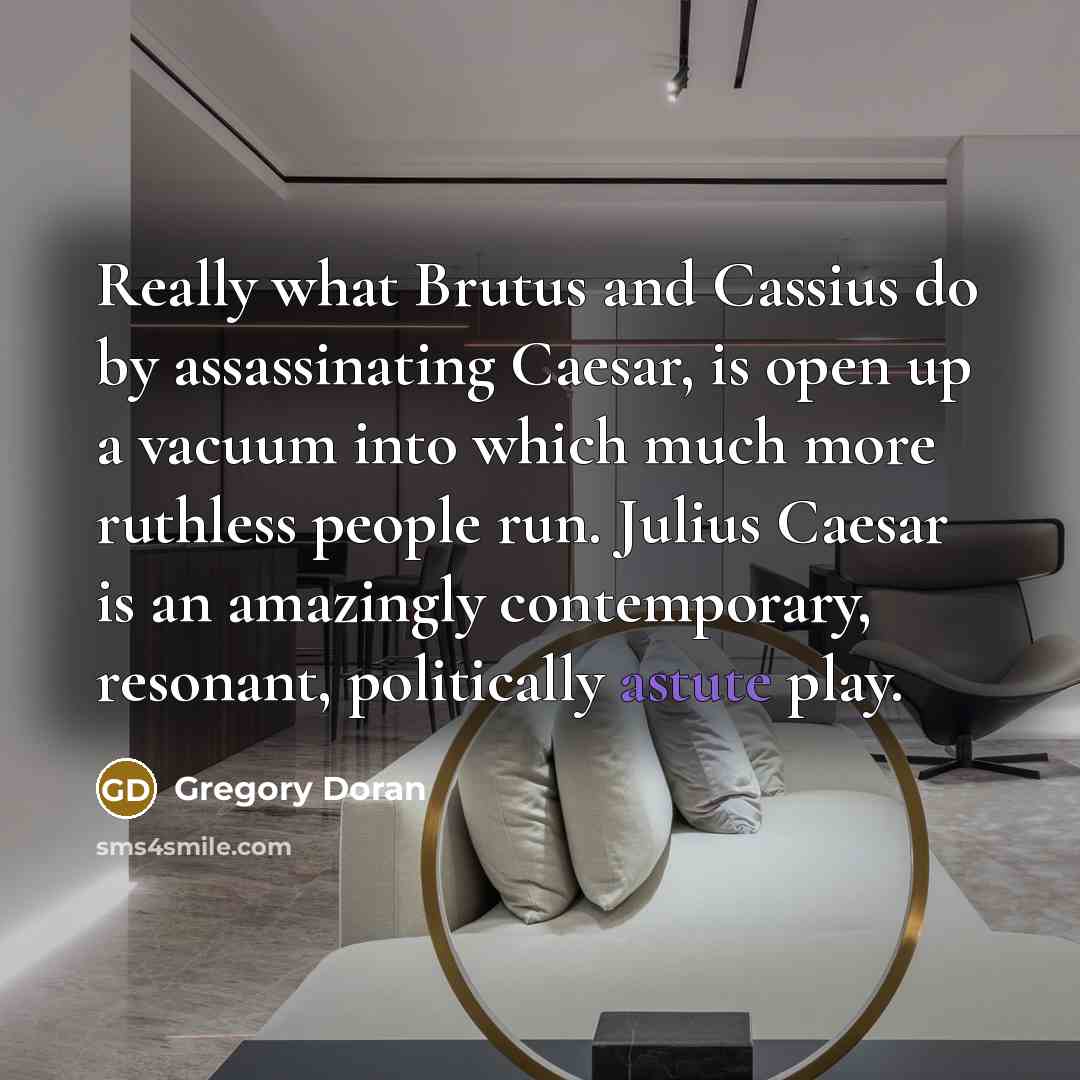 “Really what Brutus and Cassius do by assassinating Caesar, is open up a vacuum into which much more ruthless people run. Julius Caesar is an amazingly contemporary, resonant, politically astute play.” quote by Gregory Doran