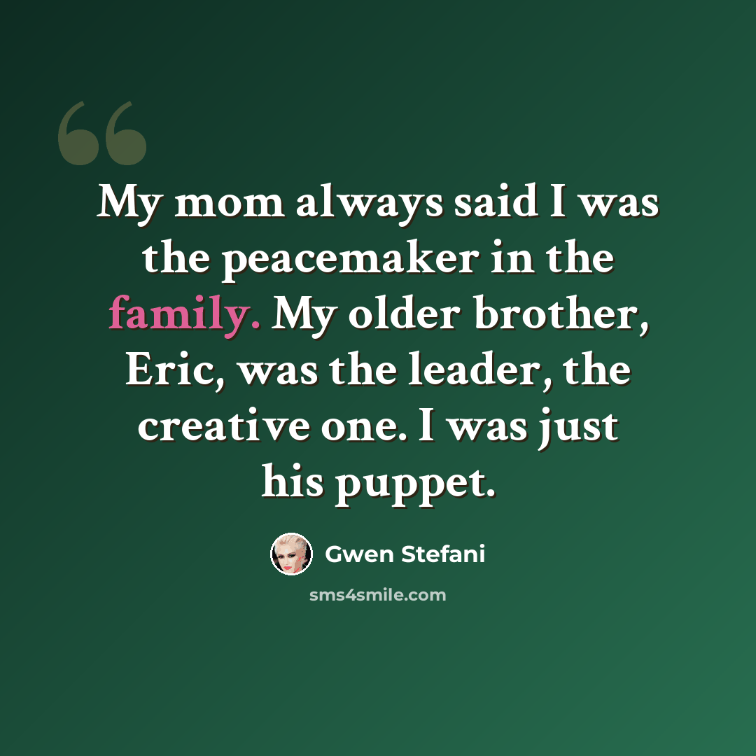“My mom always said I was the peacemaker in the family. My older brother, Eric, was the leader, the creative one. I was just his puppet.” quote by Gwen Stefani