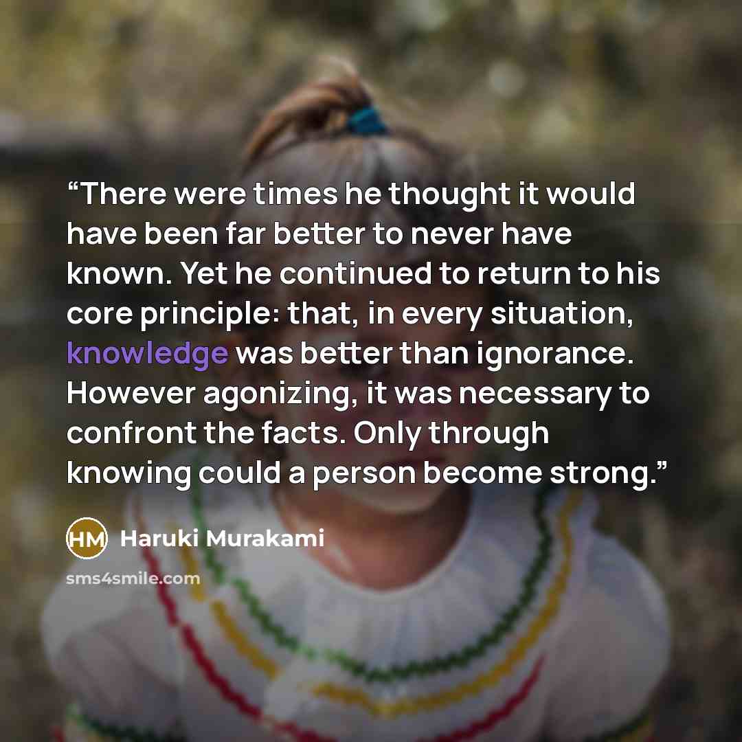 “There were times he thought it would have been far better to never have known. Yet he continued to return to his core principle: that, in every situation, knowledge was better than ignorance. However agonizing, it was necessary to confront the facts. Only through knowing could a person become…” quote by Haruki Murakami