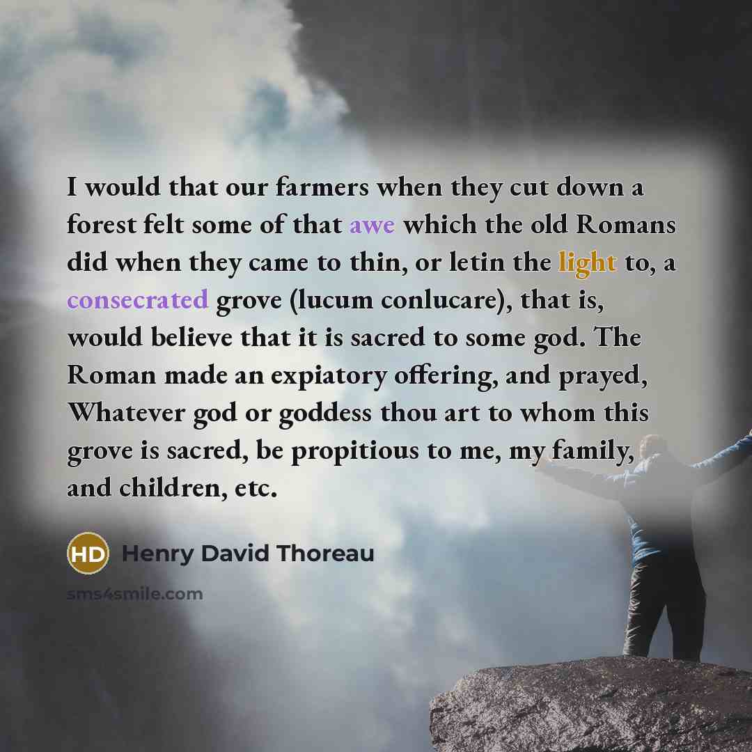 “I would that our farmers when they cut down a forest felt some of that awe which the old Romans did when they came to thin, or letin the light to, a consecrated grove (lucum conlucare), that is, would believe that it is sacred to some god. The Roman made an expiatory offering, and prayed, Whatever…” quote by Henry David Thoreau