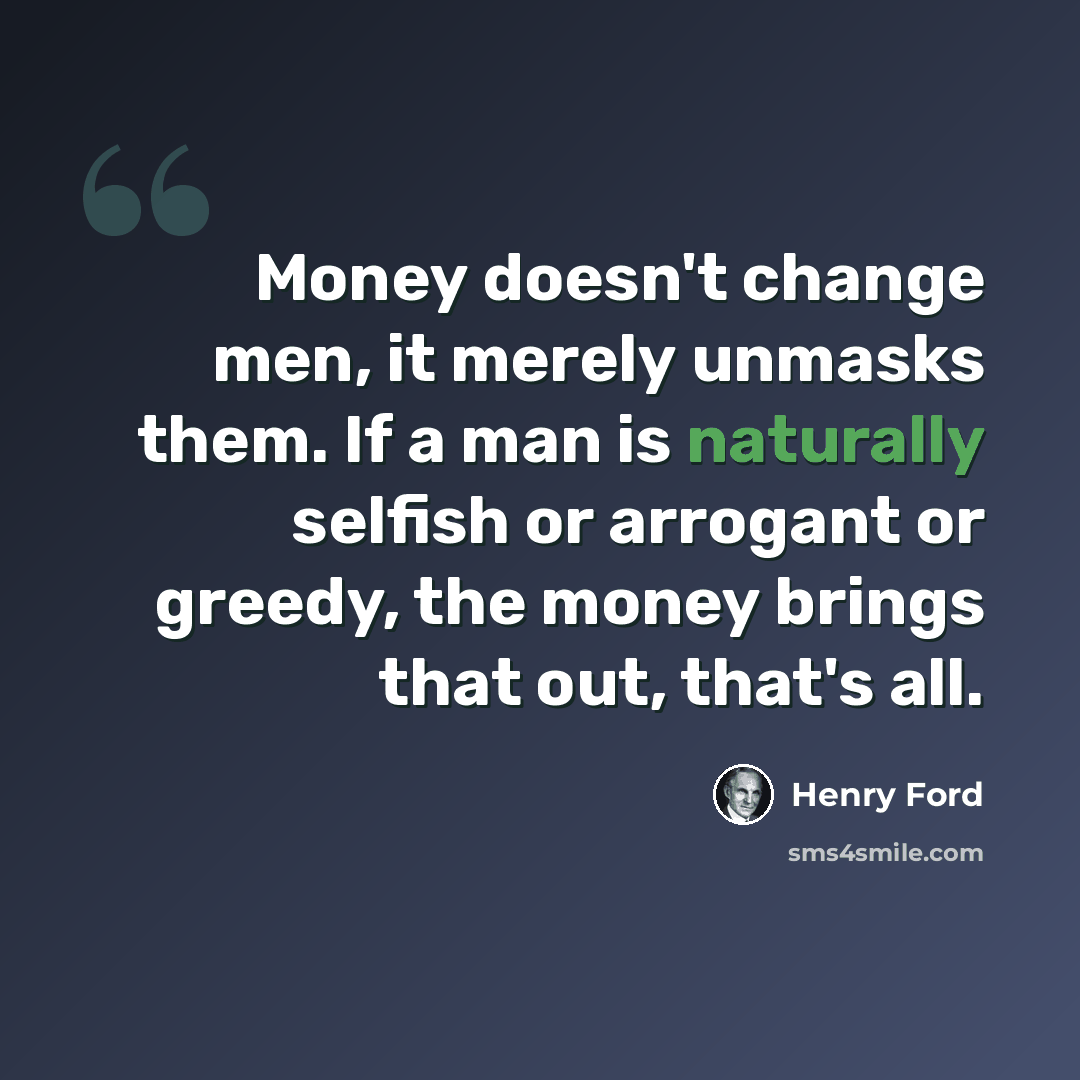 “Money doesn't change men, it merely unmasks them. If a man is naturally selfish or arrogant or greedy, the money brings that out, that's all.” quote by Henry Ford