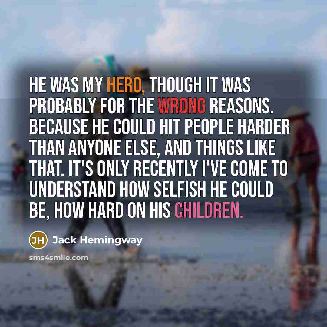 “He was my hero, though it was probably for the wrong reasons. Because he could hit people harder than anyone else, and things like that. It's only recently I've come to understand how selfish he could be, how hard on his children.” quote by Jack Hemingway