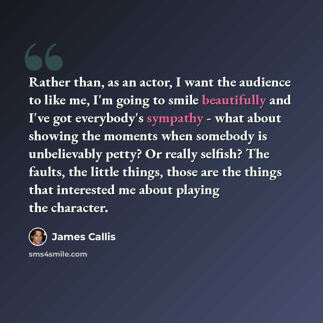 “Rather than, as an actor, I want the audience to like me, I'm going to smile beautifully and I've got everybody's sympathy - what about showing the moments when somebody is unbelievably petty? Or really selfish? The faults, the little things, those are the things that interested me about playing…” quote by James Callis