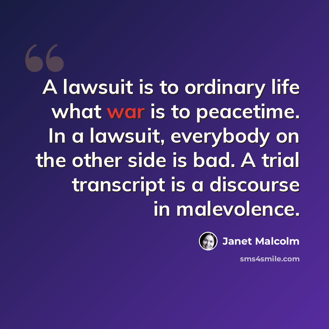 “A lawsuit is to ordinary life what war is to peacetime. In a lawsuit, everybody on the other side is bad. A trial transcript is a discourse in malevolence.” quote by Janet Malcolm