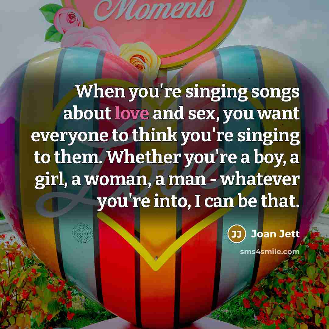 “When you're singing songs about love and sex, you want everyone to think you're singing to them. Whether you're a boy, a girl, a woman, a man - whatever you're into, I can be that.” quote by Joan Jett