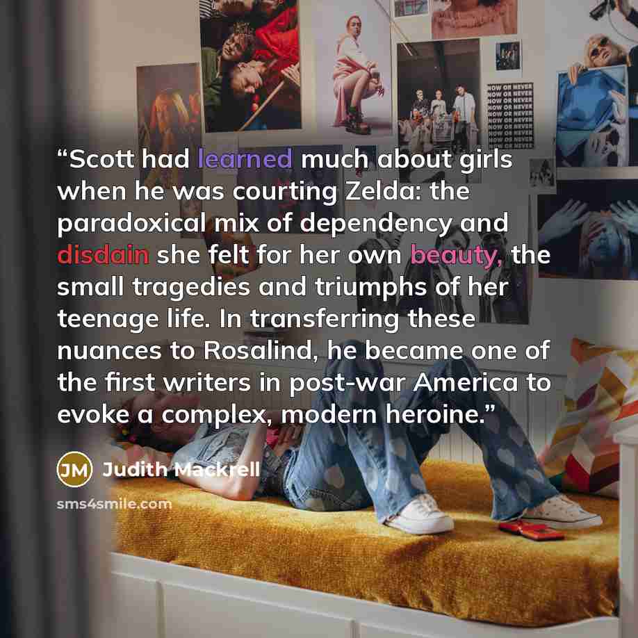 “Scott had learned much about girls when he was courting Zelda: the paradoxical mix of dependency and disdain she felt for her own beauty, the small tragedies and triumphs of her teenage life. In transferring these nuances to Rosalind, he became one of the first writers in post-war America to evoke…” quote by Judith Mackrell