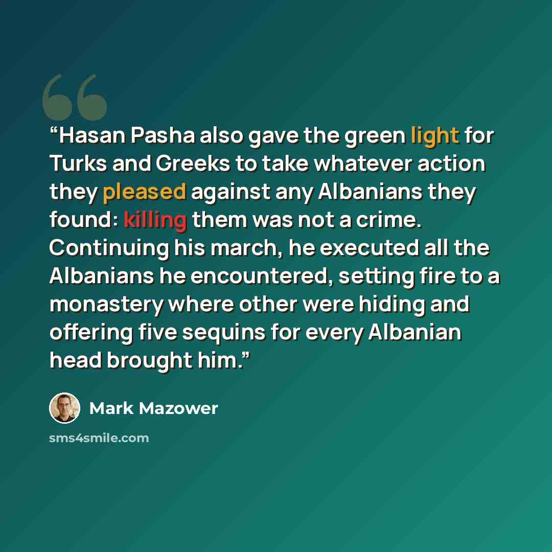 “Hasan Pasha also gave the green light for Turks and Greeks to take whatever action they pleased against any Albanians they found: killing them was not a crime. Continuing his march, he executed all the Albanians he encountered, setting fire to a monastery where other were hiding and offering five…” quote by Mark Mazower
