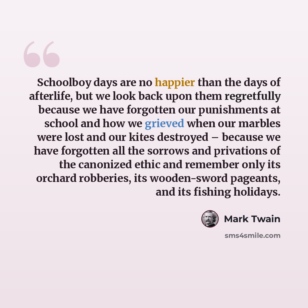“Schoolboy days are no happier than the days of afterlife, but we look back upon them regretfully because we have forgotten our punishments at school and how we grieved when our marbles were lost and our kites destroyed – because we have forgotten all the sorrows and privations of the canonized…” quote by Mark Twain