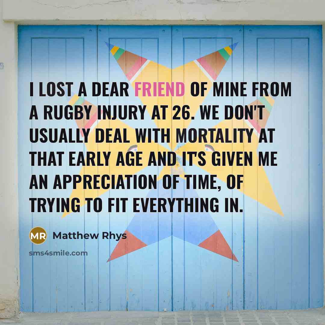 “I lost a dear friend of mine from a rugby injury at 26. We don't usually deal with mortality at that early age and it's given me an appreciation of time, of trying to fit everything in.” quote by Matthew Rhys
