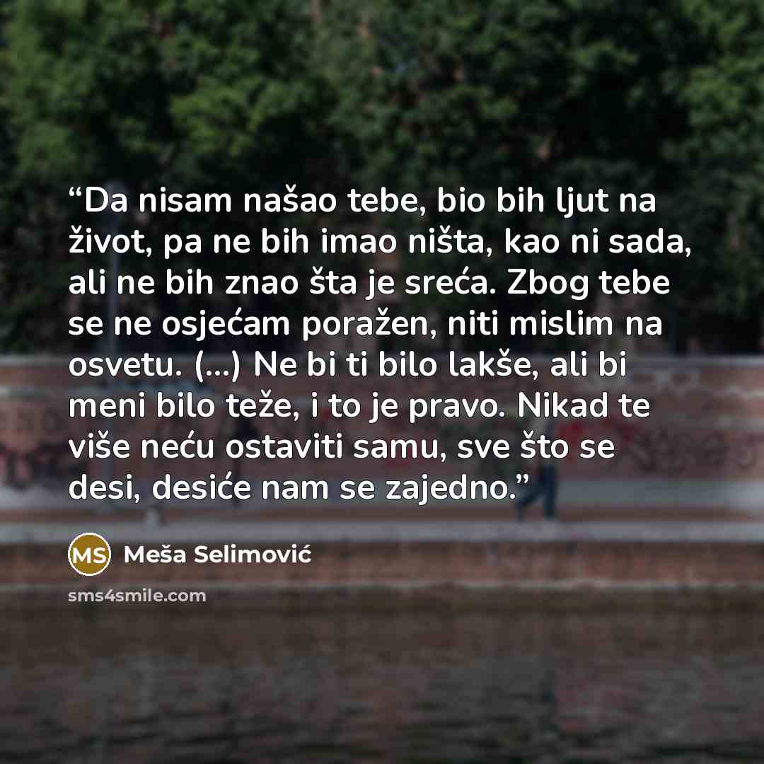 “Da nisam našao tebe, bio bih ljut na život, pa ne bih imao ništa, kao ni sada, ali ne bih znao šta je sreća. Zbog tebe se ne osjećam poražen, niti mislim na osvetu. (...) Ne bi ti bilo lakše, ali bi meni bilo teže, i to je pravo. Nikad te više neću ostaviti samu, sve što se desi, desiće nam se…” quote by Meša Selimović
