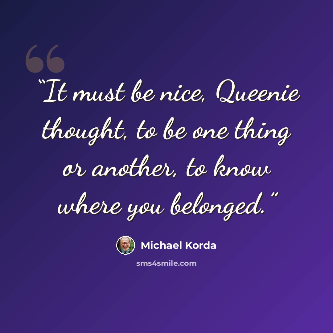 “It must be nice, Queenie thought, to be one thing or another, to know where you belonged.” quote by Michael Korda