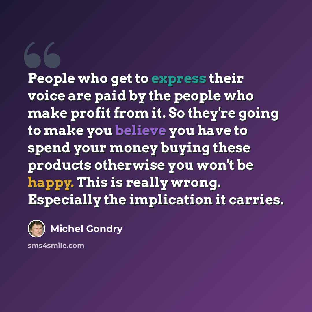 “People who get to express their voice are paid by the people who make profit from it. So they're going to make you believe you have to spend your money buying these products otherwise you won't be happy. This is really wrong. Especially the implication it carries.” quote by Michel Gondry