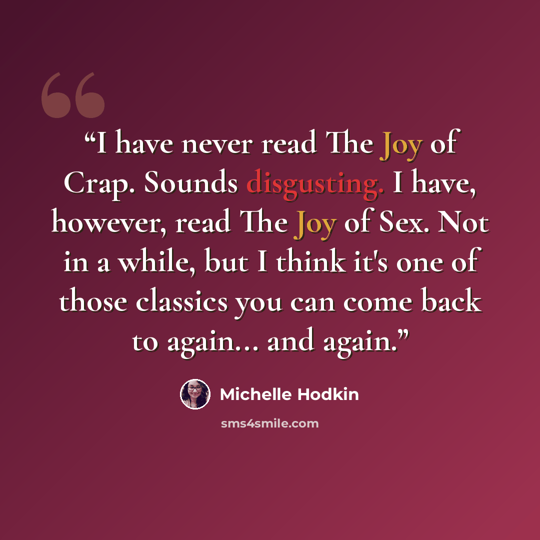 “I have never read The Joy of Crap. Sounds disgusting. I have, however, read The Joy of Sex. Not in a while, but I think it's one of those classics you can come back to again... and again.” quote by Michelle Hodkin