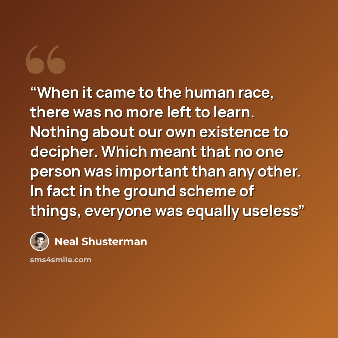 “When it came to the human race, there was no more left to learn. Nothing about our own existence to decipher. Which meant that no one person was important than any other. In fact in the ground scheme of things, everyone was equally useless” quote by Neal Shusterman