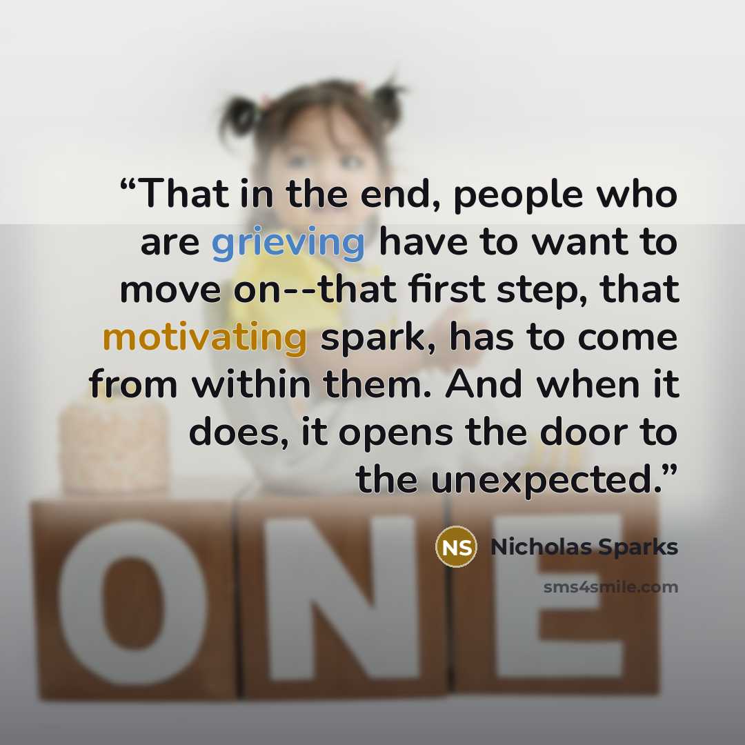 “That in the end, people who are grieving have to want to move on--that first step, that motivating spark, has to come from within them. And when it does, it opens the door to the unexpected.” quote by Nicholas Sparks