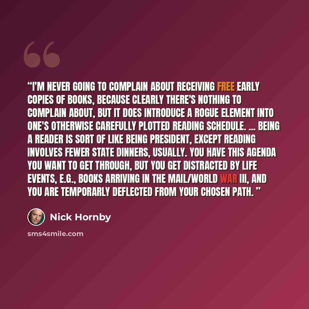 “I'm never going to complain about receiving free early copies of books, because clearly there's nothing to complain about, but it does introduce a rogue element into one's otherwise carefully plotted reading schedule. ... Being a reader is sort of like being president, except reading involves…” quote by Nick Hornby