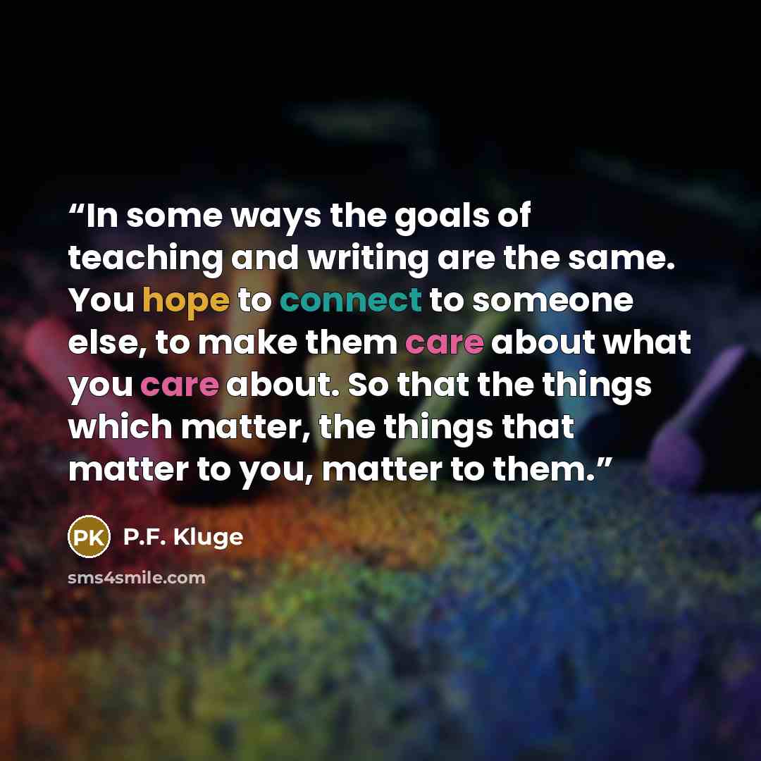 “In some ways the goals of teaching and writing are the same. You hope to connect to someone else, to make them care about what you care about. So that the things which matter, the things that matter to you, matter to them.” quote by P.F. Kluge