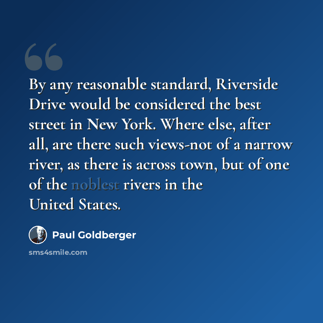 “By any reasonable standard, Riverside Drive would be considered the best street in New York. Where else, after all, are there such views-not of a narrow river, as there is across town, but of one of the noblest rivers in the United States.” quote by Paul Goldberger