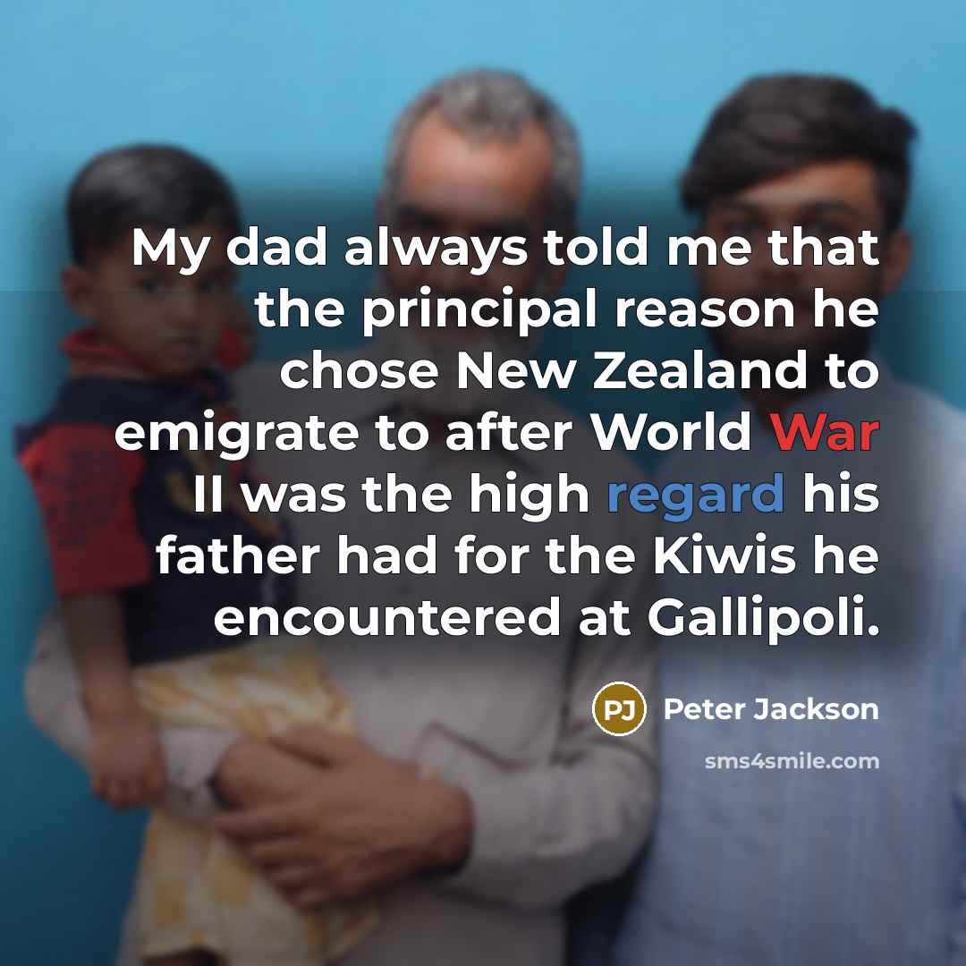 “My dad always told me that the principal reason he chose New Zealand to emigrate to after World War II was the high regard his father had for the Kiwis he encountered at Gallipoli.” quote by Peter Jackson