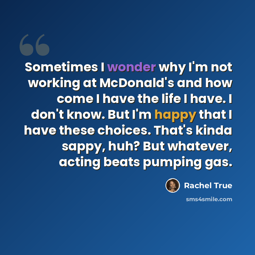“Sometimes I wonder why I'm not working at McDonald's and how come I have the life I have. I don't know. But I'm happy that I have these choices. That's kinda sappy, huh? But whatever, acting beats pumping gas.” quote by Rachel True