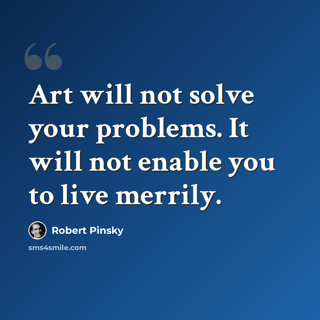 “Art will not solve your problems. It will not enable you to live merrily.” quote by Robert Pinsky