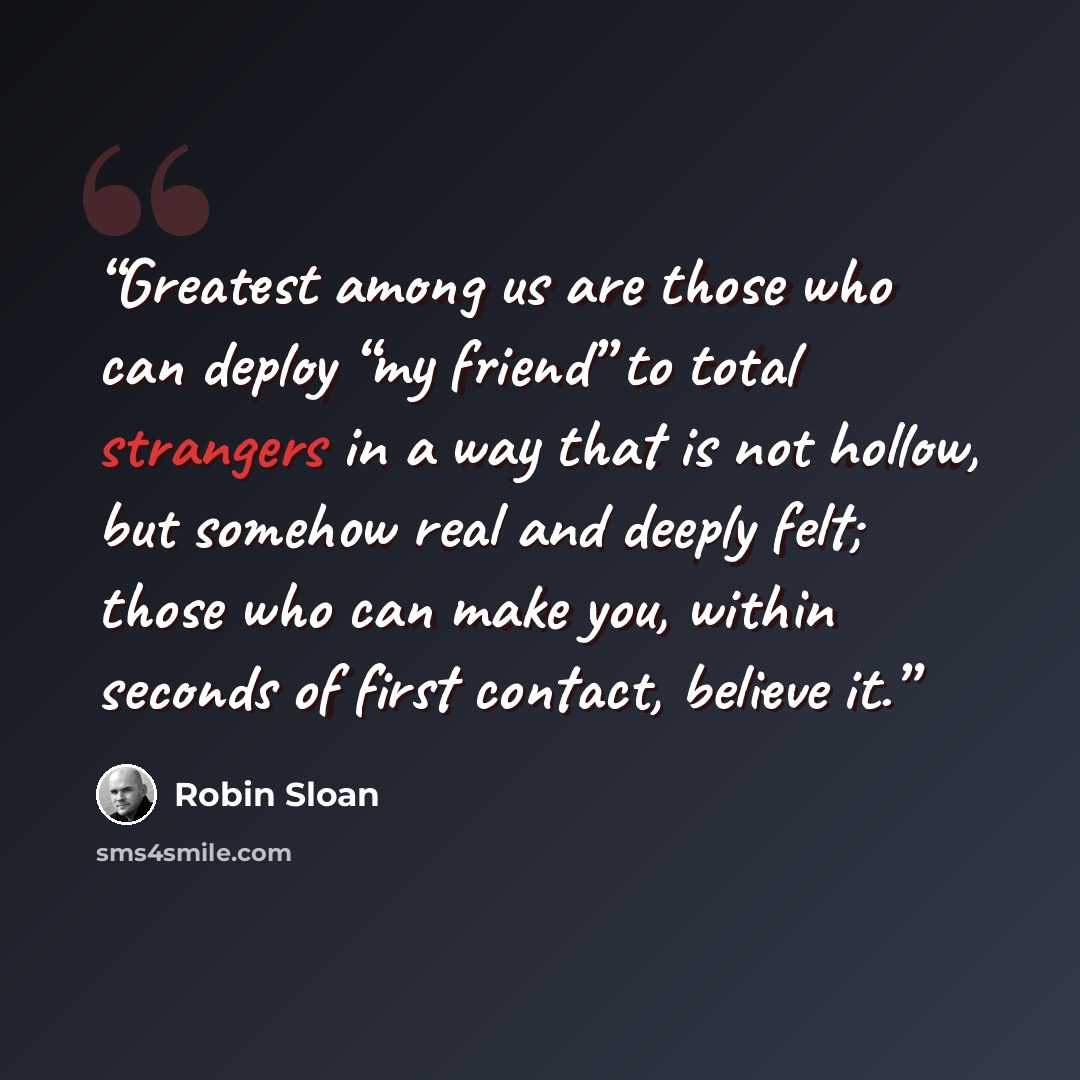 “Greatest among us are those who can deploy “my friend” to total strangers in a way that is not hollow, but somehow real and deeply felt; those who can make you, within seconds of first contact, believe it.” quote by Robin Sloan