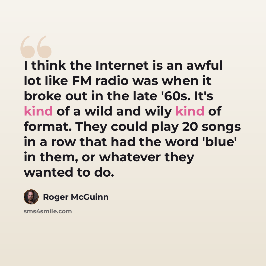 “I think the Internet is an awful lot like FM radio was when it broke out in the late '60s. It's kind of a wild and wily kind of format. They could play 20 songs in a row that had the word 'blue' in them, or whatever they wanted to do.” quote by Roger McGuinn