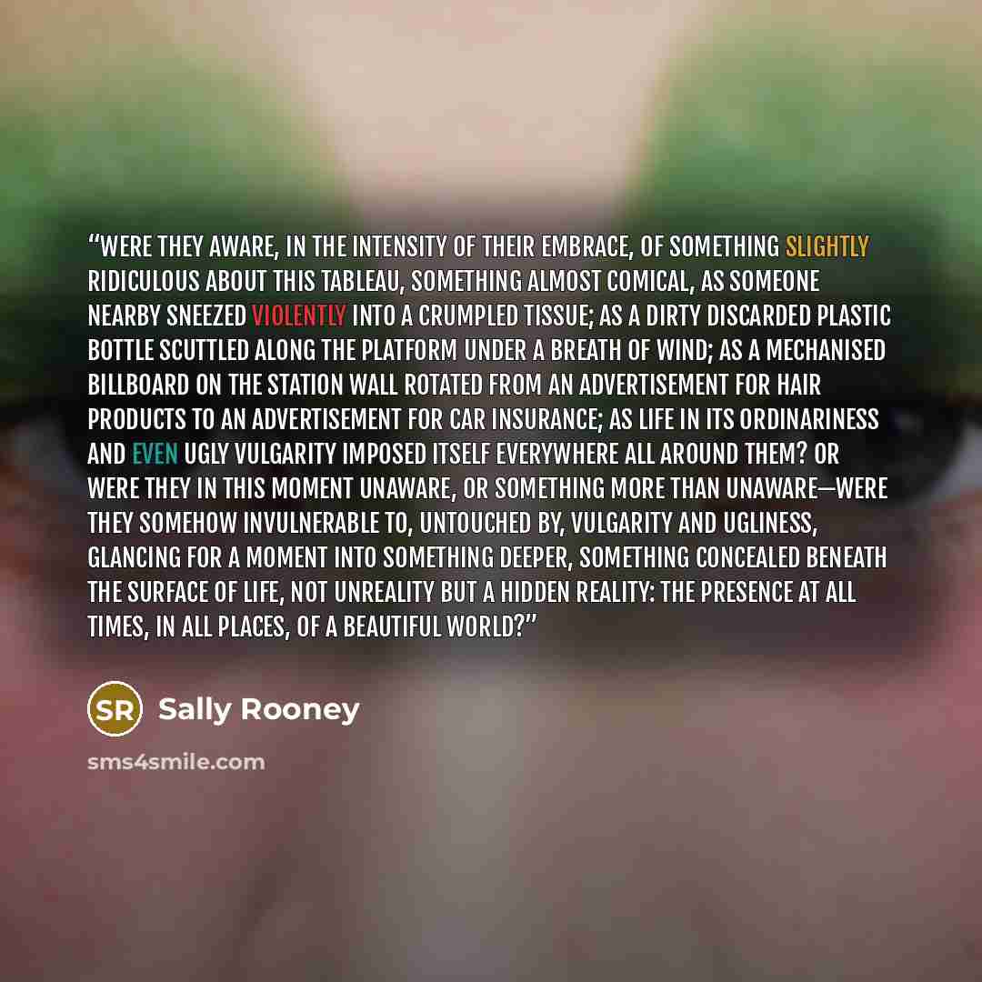 “Were they aware, in the intensity of their embrace, of something slightly ridiculous about this tableau, something almost comical, as someone nearby sneezed violently into a crumpled tissue; as a dirty discarded plastic bottle scuttled along the platform under a breath of wind; as a mechanised…” quote by Sally Rooney