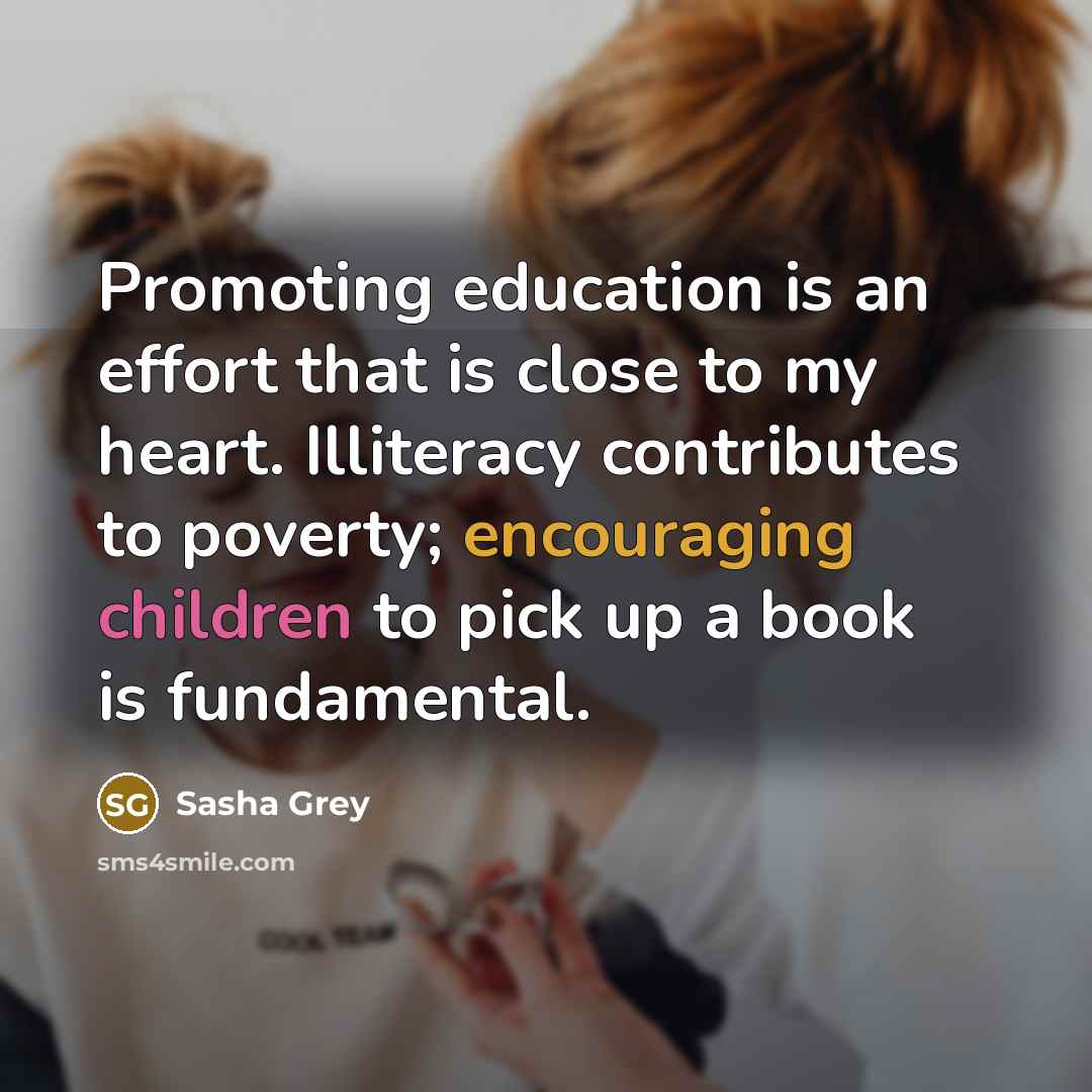 “Promoting education is an effort that is close to my heart. Illiteracy contributes to poverty; encouraging children to pick up a book is fundamental.” quote by Sasha Grey