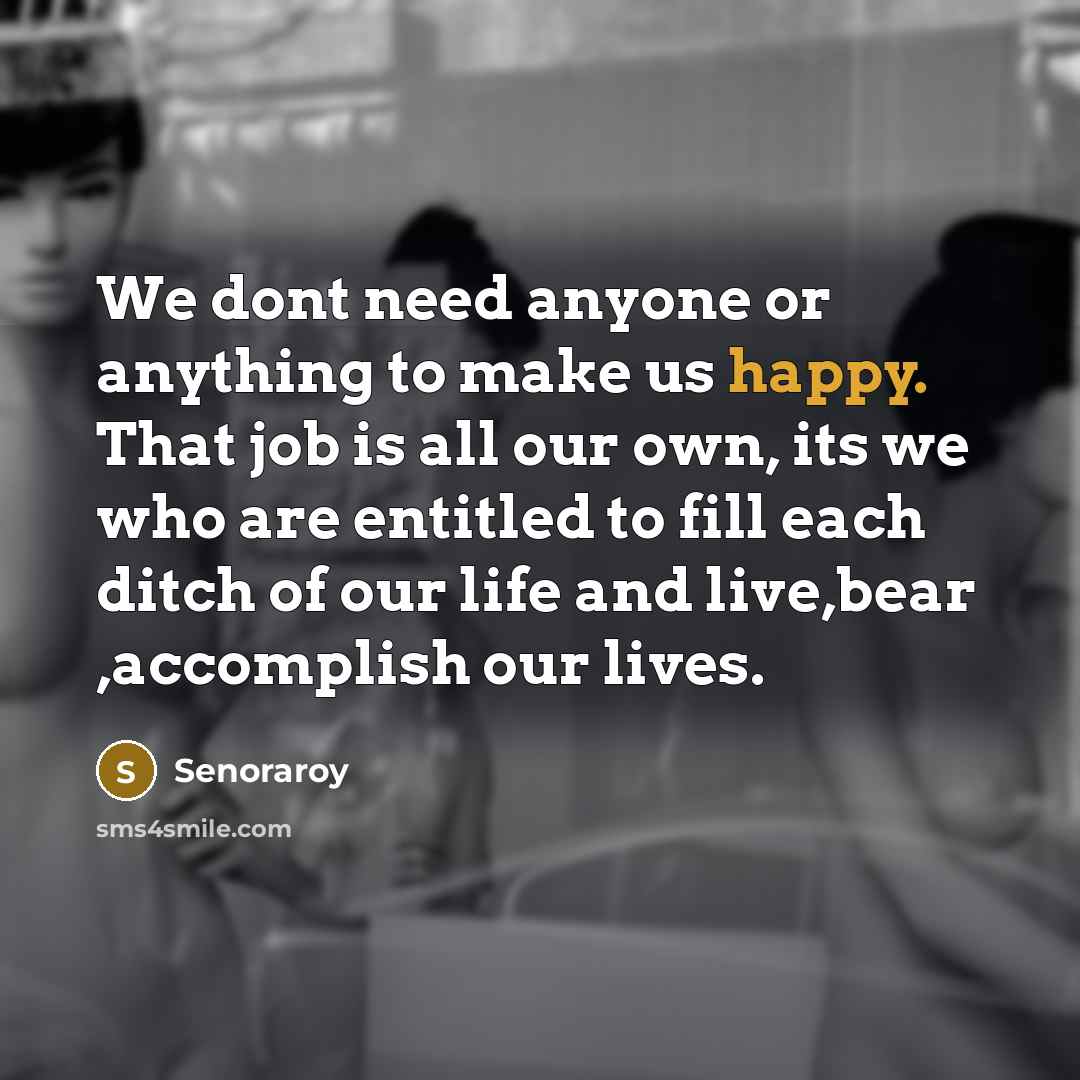 “We dont need anyone or anything to make us happy. That job is all our own, its we who are entitled to fill each ditch of our life and live,bear ,accomplish our lives.” quote by Senoraroy