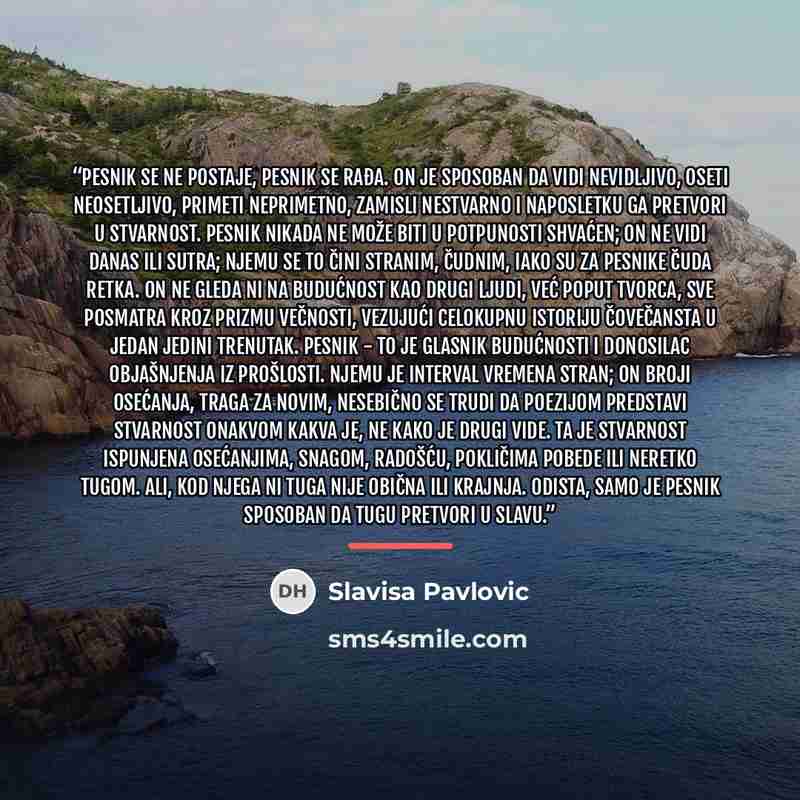 “Pesnik se ne postaje, pesnik se rađa. On je sposoban da vidi nevidljivo, oseti neosetljivo, primeti neprimetno, zamisli nestvarno i naposletku ga pretvori u stvarnost. Pesnik nikada ne može biti u potpunosti shvaćen; on ne vidi danas ili sutra; njemu se to čini stranim, čudnim, iako su za pesnike…” quote by Slavisa Pavlovic