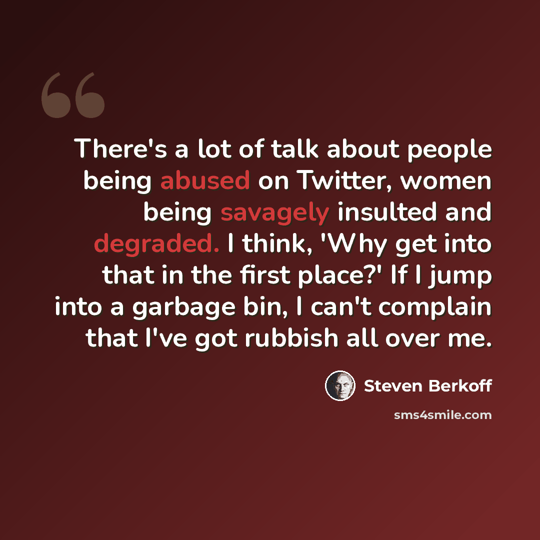 “There's a lot of talk about people being abused on Twitter, women being savagely insulted and degraded. I think, 'Why get into that in the first place?' If I jump into a garbage bin, I can't complain that I've got rubbish all over me.” quote by Steven Berkoff