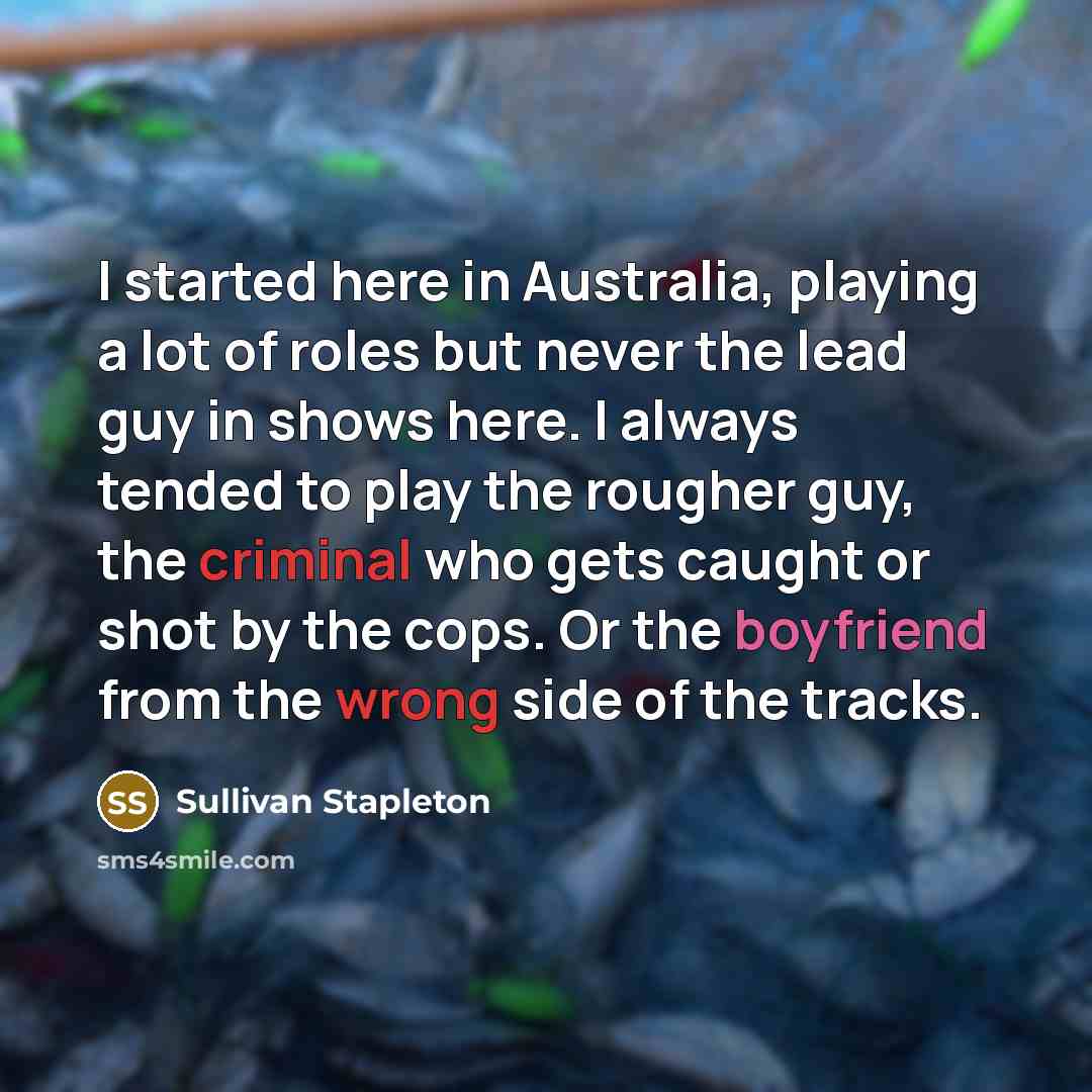 “I started here in Australia, playing a lot of roles but never the lead guy in shows here. I always tended to play the rougher guy, the criminal who gets caught or shot by the cops. Or the boyfriend from the wrong side of the tracks.” quote by Sullivan Stapleton