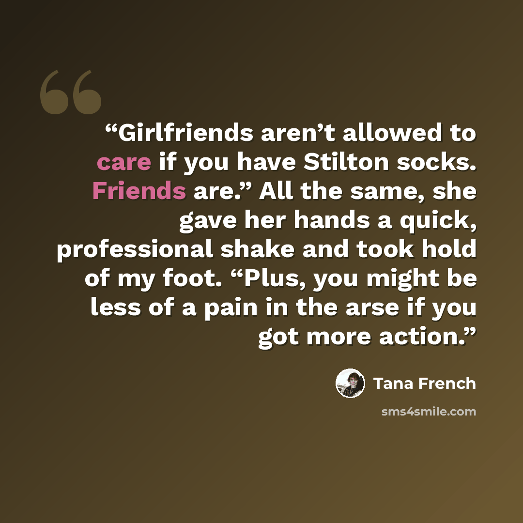 “Girlfriends aren’t allowed to care if you have Stilton socks. Friends are.” All the same, she gave her hands a quick, professional shake and took hold of my foot. “Plus, you might be less of a pain in the arse if you got more action.” quote by Tana French