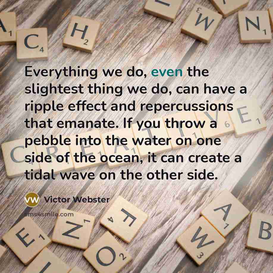 “Everything we do, even the slightest thing we do, can have a ripple effect and repercussions that emanate. If you throw a pebble into the water on one side of the ocean, it can create a tidal wave on the other side.” quote by Victor Webster