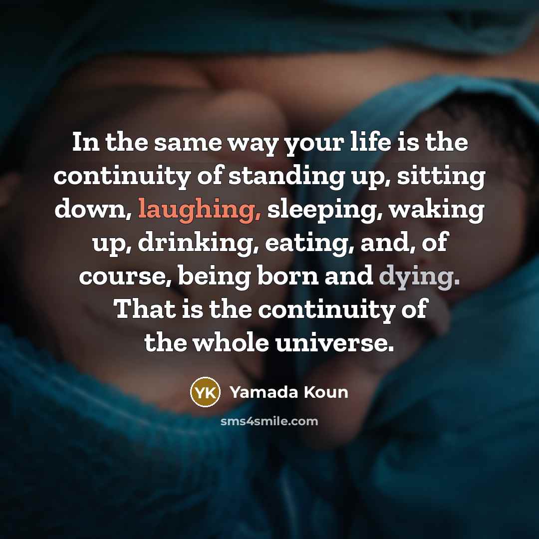 “In the same way your life is the continuity of standing up, sitting down, laughing, sleeping, waking up, drinking, eating, and, of course, being born and dying. That is the continuity of the whole universe.” quote by Yamada Koun