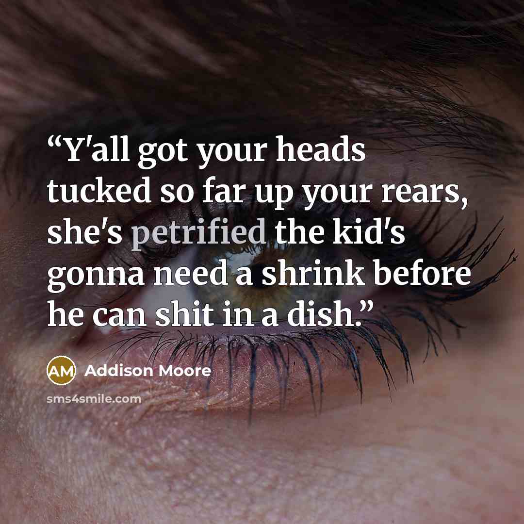“Y'all got your heads tucked so far up your rears, she's petrified the kid's gonna need a shrink before he can shit in a dish.” quote by Addison Moore