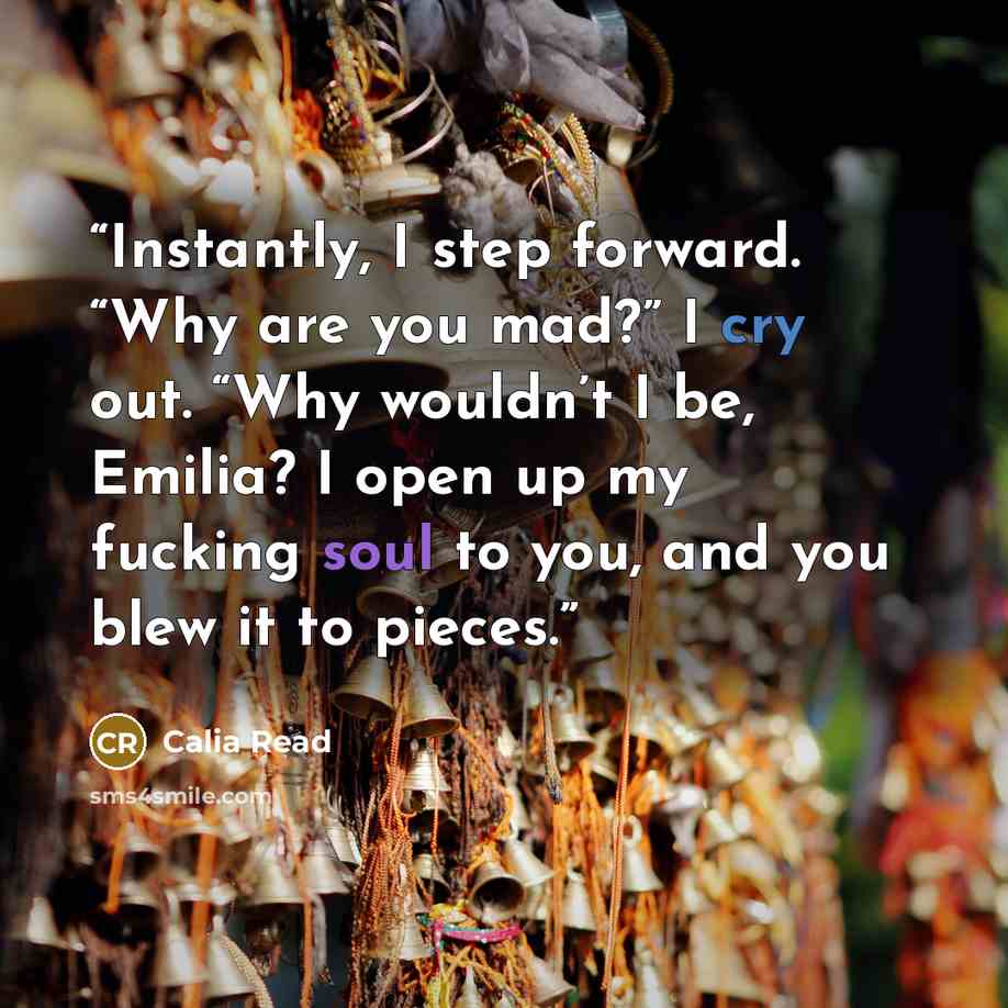 “Instantly, I step forward. “Why are you mad?” I cry out. “Why wouldn’t I be, Emilia? I open up my fucking soul to you, and you blew it to pieces.” quote by Calia Read